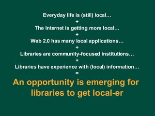 Everyday life is (still) local… + The Internet is getting more local… + Web 2.0 has many local applications… + Libraries are community-focused institutions… + Libraries have experience with (local) information… = An opportunity is emerging for  libraries to get local-er Charles Lyons ( [email_address] com) – Dewey & Main – September 5, 2006 