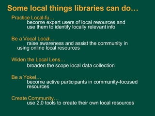 Some local things libraries can do…  Practice Local-fu…   become expert users of local resources and use them to identify locally relevant info Be a Vocal Local…   raise awareness and assist the community in  using online local resources Widen the Local Lens… broaden the scope local data collection Be a Yokel…   become active participants in community-focused  resources Create Community…   use 2.0 tools to create their own local resources Charles Lyons ( [email_address] com) – Dewey & Main – September 5, 2006 