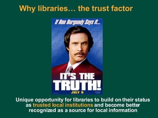 Why libraries… the trust factor Unique opportunity for libraries to build on their status as  trusted local institutions  and become better recognized as a source for local information 