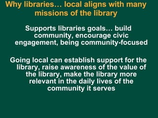 Why libraries… local aligns with many missions of the library Supports libraries goals… build community, encourage civic engagement, being community-focused Going local can establish support for the library, raise awareness of the value of the library, make the library more relevant in the daily lives of the community it serves Charles Lyons ( [email_address] com) – Dewey & Main – September 5, 2006 