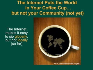 The Internet Puts the World   in Your Coffee Cup… but not your Community (not yet) The Internet makes it easy to sip  globally , but not  locally  (so far) www.fairtradenorfolk.org.uk/ 