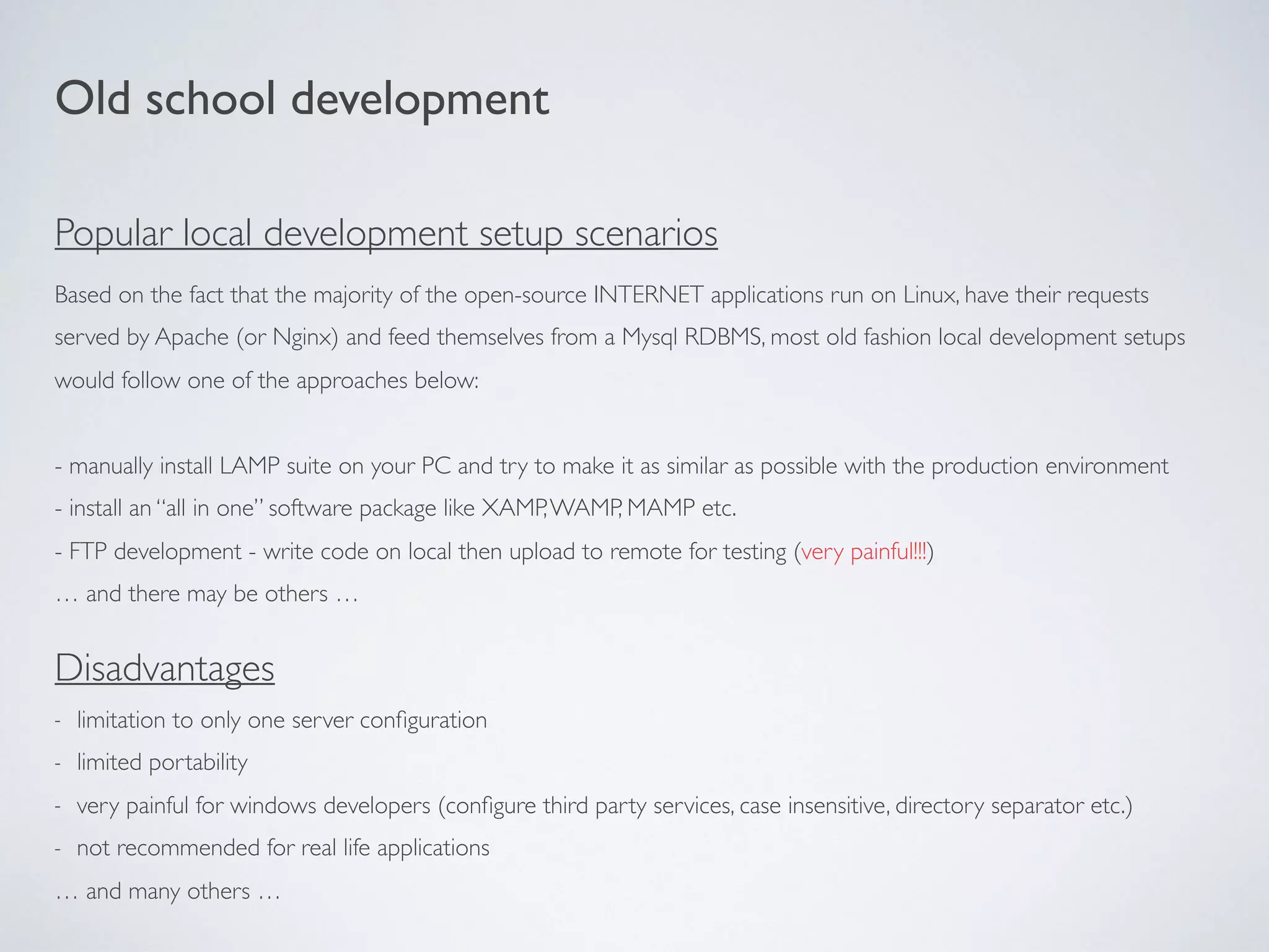 Based on the fact that the majority of the open-source INTERNET applications run on Linux, have their requests
served by Apache (or Nginx) and feed themselves from a Mysql RDBMS, most old fashion local development setups
would follow one of the approaches below:
- manually install LAMP suite on your PC and try to make it as similar as possible with the production environment
- install an “all in one” software package like XAMP,WAMP, MAMP etc.
- FTP development - write code on local then upload to remote for testing (very painful!!!)
… and there may be others …
Old school development
Disadvantages
- limitation to only one server conﬁguration
- limited portability
- very painful for windows developers (conﬁgure third party services, case insensitive, directory separator etc.)
- not recommended for real life applications
… and many others …
Popular local development setup scenarios
 