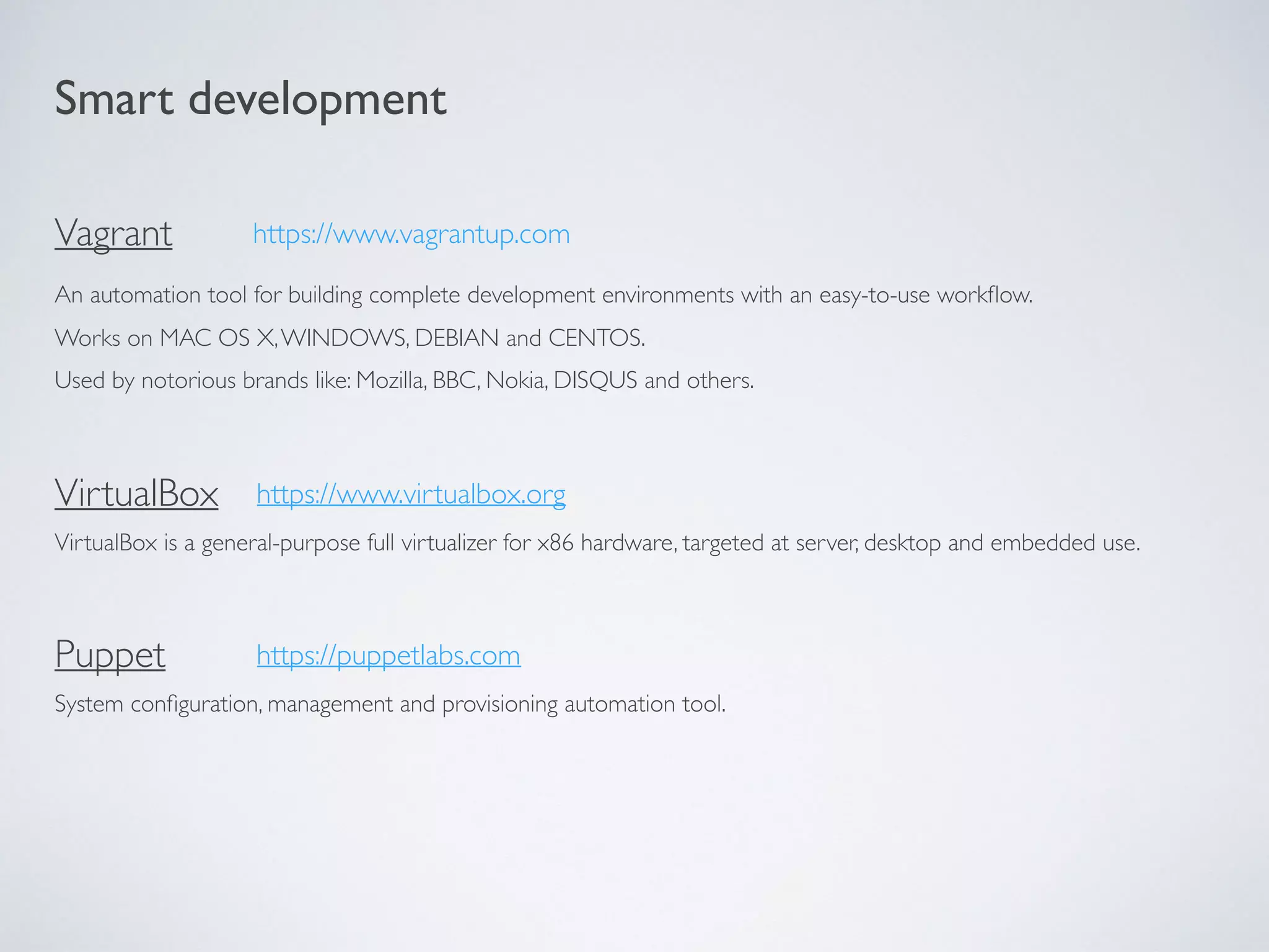 Smart development
Vagrant
An automation tool for building complete development environments with an easy-to-use workﬂow.
Works on MAC OS X,WINDOWS, DEBIAN and CENTOS.
Used by notorious brands like: Mozilla, BBC, Nokia, DISQUS and others.
VirtualBox
VirtualBox is a general-purpose full virtualizer for x86 hardware, targeted at server, desktop and embedded use.
https://www.vagrantup.com
https://www.virtualbox.org
Puppet
System conﬁguration, management and provisioning automation tool.
https://puppetlabs.com
 