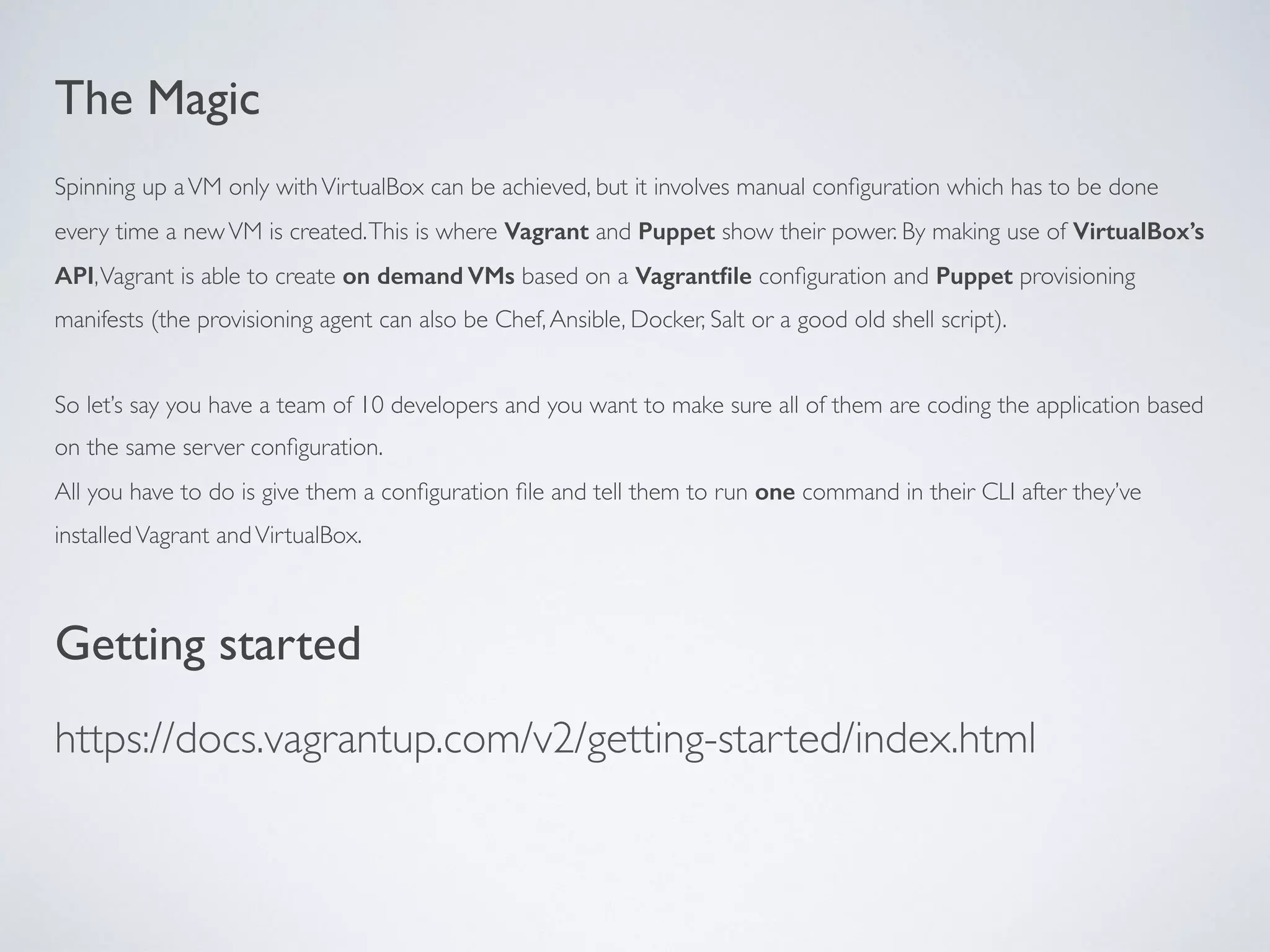 The Magic
Spinning up aVM only withVirtualBox can be achieved, but it involves manual conﬁguration which has to be done
every time a newVM is created.This is where Vagrant and Puppet show their power. By making use of VirtualBox’s
API,Vagrant is able to create on demand VMs based on a Vagrantﬁle conﬁguration and Puppet provisioning
manifests (the provisioning agent can also be Chef,Ansible, Docker, Salt or a good old shell script).
So let’s say you have a team of 10 developers and you want to make sure all of them are coding the application based
on the same server conﬁguration.
All you have to do is give them a conﬁguration ﬁle and tell them to run one command in their CLI after they’ve
installedVagrant andVirtualBox.
Getting started
https://docs.vagrantup.com/v2/getting-started/index.html
 