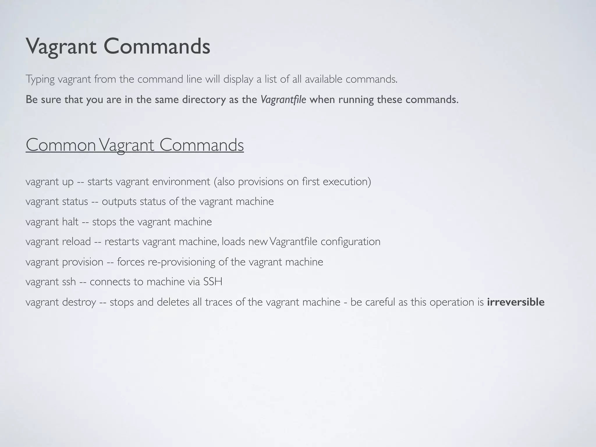 Vagrant Commands
vagrant up -- starts vagrant environment (also provisions on ﬁrst execution)
vagrant status -- outputs status of the vagrant machine
vagrant halt -- stops the vagrant machine
vagrant reload -- restarts vagrant machine, loads newVagrantﬁle conﬁguration
vagrant provision -- forces re-provisioning of the vagrant machine
vagrant ssh -- connects to machine via SSH
vagrant destroy -- stops and deletes all traces of the vagrant machine - be careful as this operation is irreversible
Typing vagrant from the command line will display a list of all available commands.
Be sure that you are in the same directory as the Vagrantﬁle when running these commands.
CommonVagrant Commands
 