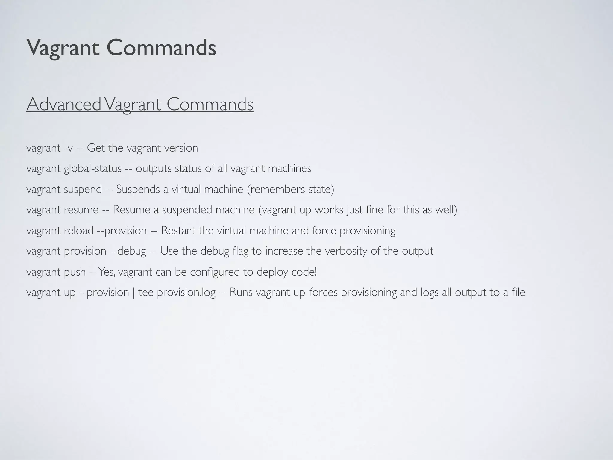 AdvancedVagrant Commands
vagrant -v -- Get the vagrant version
vagrant global-status -- outputs status of all vagrant machines
vagrant suspend -- Suspends a virtual machine (remembers state)
vagrant resume -- Resume a suspended machine (vagrant up works just ﬁne for this as well)
vagrant reload --provision -- Restart the virtual machine and force provisioning
vagrant provision --debug -- Use the debug ﬂag to increase the verbosity of the output
vagrant push --Yes, vagrant can be conﬁgured to deploy code!
vagrant up --provision | tee provision.log -- Runs vagrant up, forces provisioning and logs all output to a ﬁle
Vagrant Commands
 
