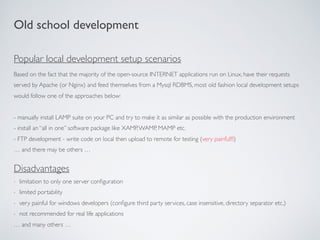 Based on the fact that the majority of the open-source INTERNET applications run on Linux, have their requests
served by Apache (or Nginx) and feed themselves from a Mysql RDBMS, most old fashion local development setups
would follow one of the approaches below:
- manually install LAMP suite on your PC and try to make it as similar as possible with the production environment
- install an “all in one” software package like XAMP,WAMP, MAMP etc.
- FTP development - write code on local then upload to remote for testing (very painful!!!)
… and there may be others …
Old school development
Disadvantages
- limitation to only one server conﬁguration
- limited portability
- very painful for windows developers (conﬁgure third party services, case insensitive, directory separator etc.)
- not recommended for real life applications
… and many others …
Popular local development setup scenarios
 