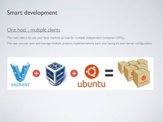 Smart development
One host - multiple clients
The main idea is to use your local machine as host for multiple independent containers (VMs).
This way you can own and manage multiple projects implementations, each one having it’s own server conﬁguration.
 
