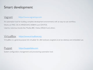 Smart development
Vagrant
An automation tool for building complete development environments with an easy-to-use workﬂow.
Works on MAC OS X,WINDOWS, DEBIAN and CENTOS.
Used by notorious brands like: Mozilla, BBC, Nokia, DISQUS and others.
VirtualBox
VirtualBox is a general-purpose full virtualizer for x86 hardware, targeted at server, desktop and embedded use.
https://www.vagrantup.com
https://www.virtualbox.org
Puppet
System conﬁguration, management and provisioning automation tool.
https://puppetlabs.com
 