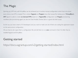 The Magic
Spinning up aVM only withVirtualBox can be achieved, but it involves manual conﬁguration which has to be done
every time a newVM is created.This is where Vagrant and Puppet show their power. By making use of VirtualBox’s
API,Vagrant is able to create on demand VMs based on a Vagrantﬁle conﬁguration and Puppet provisioning
manifests (the provisioning agent can also be Chef,Ansible, Docker, Salt or a good old shell script).
So let’s say you have a team of 10 developers and you want to make sure all of them are coding the application based
on the same server conﬁguration.
All you have to do is give them a conﬁguration ﬁle and tell them to run one command in their CLI after they’ve
installedVagrant andVirtualBox.
Getting started
https://docs.vagrantup.com/v2/getting-started/index.html
 