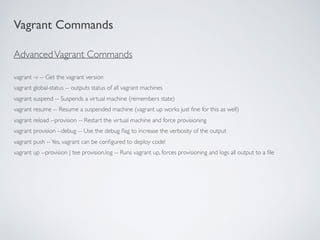 AdvancedVagrant Commands
vagrant -v -- Get the vagrant version
vagrant global-status -- outputs status of all vagrant machines
vagrant suspend -- Suspends a virtual machine (remembers state)
vagrant resume -- Resume a suspended machine (vagrant up works just ﬁne for this as well)
vagrant reload --provision -- Restart the virtual machine and force provisioning
vagrant provision --debug -- Use the debug ﬂag to increase the verbosity of the output
vagrant push --Yes, vagrant can be conﬁgured to deploy code!
vagrant up --provision | tee provision.log -- Runs vagrant up, forces provisioning and logs all output to a ﬁle
Vagrant Commands
 