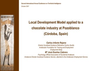 Local Development Model applied to a chocolate industry at Pozoblanco  (Córdoba, Spain) Carlos Infante Rejano Orienta Vocational Guidance Reference Centre–Sevilla  Andalusian Foundation for Training and Employment Employment Body Mª José Dueñas Cabrera Psychology Official Association of Occidental Andalusia  Andalucía Orienta Vocational Guidance Service, attached to the Andalusian Employment Service   Second International Annual Conference on Territorial Intelligence ‏ Octuber 2007 
