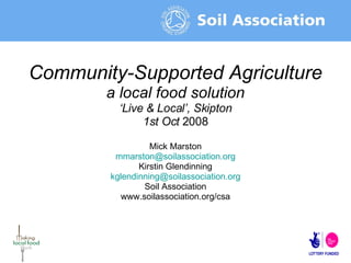 Community-Supported Agriculture a local food solution ‘ Live & Local’, Skipton 1st Oct  2008 Mick Marston mmarston@ soilassociation.org Kirstin Glendinning [email_address] Soil Association www.soilassociation.org/csa 