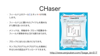 CHaser
• フィールド上のクールCとホットHが対戦
します。
• フィールド上に置かれたアイテムを集めな
がら敵を追いかけます。
• メソッドは、移動命令･ブロック配置命令･
フィールド探索命令など計16通りあります。
• ブロックに当たると負けになります。
• サンプルプログラムやプログラムを簡単に
作るための部品はダウンロードできます。
http://www.zenjouken.com/?page_id=517
 
