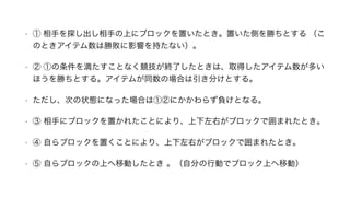 • ① 相手を探し出し相手の上にブロックを置いたとき。置いた側を勝ちとする （こ
のときアイテム数は勝敗に影響を持たない）。
• ② ①の条件を満たすことなく競技が終了したときは、取得したアイテム数が多い
ほうを勝ちとする。アイテムが同数の場合は引き分けとする。
• ただし、次の状態になった場合は①②にかかわらず負けとなる。
• ③ 相手にブロックを置かれたことにより、上下左右がブロックで囲まれたとき。
• ④ 自らブロックを置くことにより、上下左右がブロックで囲まれたとき。
• ⑤ 自らブロックの上へ移動したとき 。（自分の行動でブロック上へ移動）
 