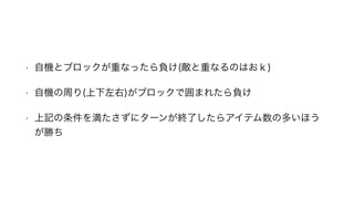 • 自機とブロックが重なったら負け(敵と重なるのはおｋ)
• 自機の周り(上下左右)がブロックで囲まれたら負け
• 上記の条件を満たさずにターンが終了したらアイテム数の多いほう
が勝ち
 