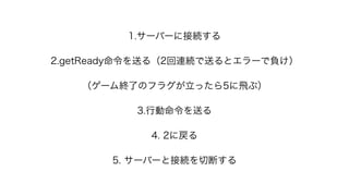 1.サーバーに接続する
2.getReady命令を送る（2回連続で送るとエラーで負け）
（ゲーム終了のフラグが立ったら5に飛ぶ）
3.行動命令を送る
4. 2に戻る
5. サーバーと接続を切断する
 
