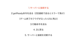 1.サーバーに接続する
2.getReady命令を送る（2回連続で送るとエラーで負け）
（ゲーム終了のフラグが立ったら5に飛ぶ）
3.行動命令を送る
4. 2に戻る
5. サーバーと接続を切断する
 