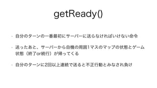 getReady()
• 自分のターンの一番最初にサーバーに送らなければいけない命令
• 送ったあと、サーバーから自機の周囲1マスのマップの状態とゲーム
状態（終了or続行）が帰ってくる
• 自分のターンに2回以上連続で送ると不正行動とみなされ負け
 