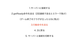 1.サーバーに接続する
2.getReady命令を送る（2回連続で送るとエラーで負け）
（ゲーム終了のフラグが立ったら5に飛ぶ）
3.行動命令を送る
4. 2に戻る
5. サーバーと接続を切断する
 