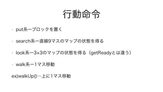 行動命令
• put系ーブロックを置く
• search系ー直線9マスのマップの状態を得る
• look系ー3 3のマップの状態を得る（getReadyとは違う）
• walk系ー1マス移動
ex)walkUp()…上に1マス移動
 