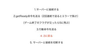 1.サーバーに接続する
2.getReady命令を送る（2回連続で送るとエラーで負け）
（ゲーム終了のフラグが立ったら5に飛ぶ）
3.行動命令を送る
4. 2に戻る
5. サーバーと接続を切断する
 