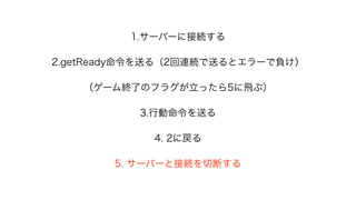 1.サーバーに接続する
2.getReady命令を送る（2回連続で送るとエラーで負け）
（ゲーム終了のフラグが立ったら5に飛ぶ）
3.行動命令を送る
4. 2に戻る
5. サーバーと接続を切断する
 