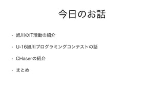 今日のお話
• 旭川のIT活動の紹介
• U-16旭川プログラミングコンテストの話
• CHaserの紹介
• まとめ
 
