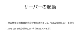 サーバーの起動
• 全国情報技術教育研究会で配布されている「edu2010b.jar」を使う
• java -jar edu2010b.jar -F【mapファイル】
 