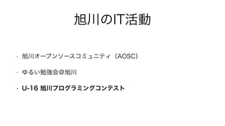 旭川のIT活動
• 旭川オープンソースコミュニティ（AOSC）
• ゆるい勉強会＠旭川
• U-16 旭川プログラミングコンテスト
 