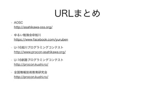 URLまとめ
• AOSC  
http://asahikawa-oss.org/
• ゆるい勉強会@旭川 
https://www.facebook.com/yuruben
• U-16旭川プログラミングコンテスト 
http://www.procon-asahikawa.org/
• U-16釧路プログラミングコンテスト 
http://procon.kushi.ro/
• 全国情報技術教育研究会 
http://procon.kushi.ro/
 