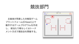 競技部門
 主催者が用意した対戦型ゲーム
プラットフォーム(CHaser)上で
動作するゲームプログラムを作成
し、 総当たり戦もしくはトーナ
メント方式で競技会を開催する。
 