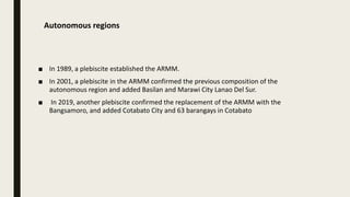 Autonomous regions
■ In 1989, a plebiscite established the ARMM.
■ In 2001, a plebiscite in the ARMM confirmed the previous composition of the
autonomous region and added Basilan and Marawi City Lanao Del Sur.
■ In 2019, another plebiscite confirmed the replacement of the ARMM with the
Bangsamoro, and added Cotabato City and 63 barangays in Cotabato
 