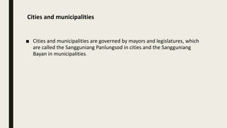 Cities and municipalities
■ Cities and municipalities are governed by mayors and legislatures, which
are called the Sangguniang Panlungsod in cities and the Sangguniang
Bayan in municipalities.
 
