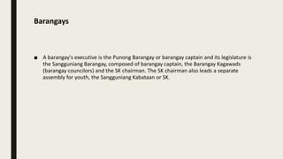 Barangays
■ A barangay's executive is the Punong Barangay or barangay captain and its legislature is
the Sangguniang Barangay, composed of barangay captain, the Barangay Kagawads
(barangay councilors) and the SK chairman. The SK chairman also leads a separate
assembly for youth, the Sangguniang Kabataan or SK.
 