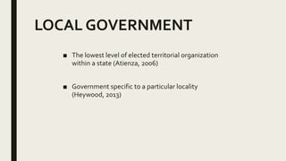 LOCAL GOVERNMENT
■ The lowest level of elected territorial organization
within a state (Atienza, 2006)
■ Government specific to a particular locality
(Heywood, 2013)
 