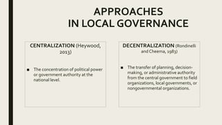 APPROACHES
IN LOCAL GOVERNANCE
CENTRALIZATION (Heywood,
2013)
■ The concentration of political power
or government authority at the
national level.
DECENTRALIZATION (Rondinelli
and Cheema, 1983)
■ The transfer of planning, decision-
making, or administrative authority
from the central government to field
organizations, local governments, or
nongovernmental organizations.
 