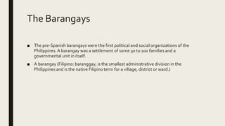 The Barangays
■ The pre-Spanish barangays were the first political and social organizations of the
Philippines.A barangay was a settlement of some 30 to 100 families and a
governmental unit in itself.
■ A barangay (Filipino: baranggay, is the smallest administrative division in the
Philippines and is the native Filipino term for a village, district or ward.)
 
