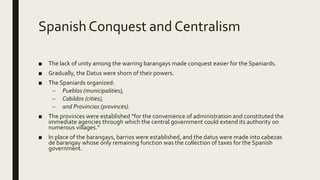 Spanish Conquest and Centralism
■ The lack of unity among the warring barangays made conquest easier for the Spaniards.
■ Gradually, the Datus were shorn of their powers.
■ The Spaniards organized:
– Pueblos (municipalities),
– Cabildos (cities),
– and Provincias (provinces).
■ The provinces were established “for the convenience of administration and constituted the
immediate agencies through which the central government could extend its authority on
numerous villages.”
■ In place of the barangays, barrios were established, and the datus were made into cabezas
de barangay whose only remaining function was the collection of taxes for the Spanish
government.
 