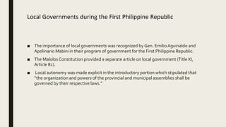 Local Governments during the First Philippine Republic
■ The importance of local governments was recognized by Gen. EmilioAguinaldo and
Apolinario Mabini in their program of government for the First Philippine Republic.
■ The MalolosConstitution provided a separate article on local government (Title XI,
Article 82).
■ Local autonomy was made explicit in the introductory portion which stipulated that
“the organization and powers of the provincial and municipal assemblies shall be
governed by their respective laws.”
 