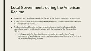 Local Governments during the American
Regime
■ The Americans contributed very little, if at all, to the development of local autonomy.
■ In fact, national-local relationship reverted to the strong centralism that characterized
the Spanish colonial regime. .”
■ The Commission’s blueprint for town organization provided for a President to be
elected viva voce by residents of the town with the approval of the Commanding
Officer.
– His duty consisted in the establishment of a police force, collection of taxes,
enforcement of regulations on market and sanitation, establishment of schools, and
the provision for lighting facilities.
 