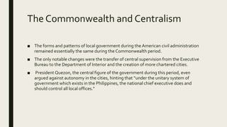 The Commonwealth and Centralism
■ The forms and patterns of local government during the American civil administration
remained essentially the same during the Commonwealth period.
■ The only notable changes were the transfer of central supervision from the Executive
Bureau to the Department of Interior and the creation of more chartered cities.
■ President Quezon, the central figure of the government during this period, even
argued against autonomy in the cities, hinting that “under the unitary system of
government which exists in the Philippines, the national chief executive does and
should control all local offices.”
 