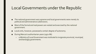 Local Governments under the Republic
■ The national government was supreme and local governments were merely its
political and administrative subdivisions.
■ Most of the formal and real powers are vested and exercised by the national
government.
■ Local units, however, possessed a certain degree of autonomy.
■ During Marcos's authoritarian years (1972-86)
– a Ministry of LocalGovernment was instituted to invigorate provincial, municipal,
and barangay governments.
 