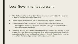 Local Governments at present
■ After the People's Power Revolution, the new Aquino government decided to replace
all the local officials who had served Marcos.
■ CorazonAquino delegated this task to her political ally,Aquilino Pimentel.
■ Pimentel named officers in charge of local governments all across the nation.
– Local officials elected in 1988 were to serve until June 1992, under the transitory
clauses of the new constitution.
■ Thereafter, terms of office were to be three years, with a three-term limit. On October
10, 1991,The Local Government Code 1991 (R.A. 7160) was signed into law.This Code
ordained an authentic and workable local autonomy through the devolution of certain
powers from the national government to the local governments.
 