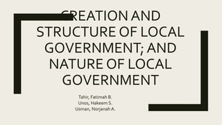 CREATION AND
STRUCTURE OF LOCAL
GOVERNMENT; AND
NATURE OF LOCAL
GOVERNMENT
Tahir, Fatimah B.
Unos, Hakeem S.
Usman, Norjanah A.
 