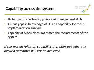 Capability across the system
• LG has gaps in technical, policy and management skills
• CG has gaps in knowledge of LG and capability for robust
implementation analysis
• Capacity of Māori does not match the requirements of the
system
If the system relies on capability that does not exist, the
desired outcomes will not be achieved
 
