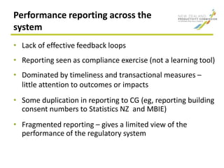 Performance reporting across the
system
• Lack of effective feedback loops
• Reporting seen as compliance exercise (not a learning tool)
• Dominated by timeliness and transactional measures –
little attention to outcomes or impacts
• Some duplication in reporting to CG (eg, reporting building
consent numbers to Statistics NZ and MBIE)
• Fragmented reporting – gives a limited view of the
performance of the regulatory system
 
