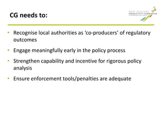 CG needs to:
• Recognise local authorities as ‘co-producers’ of regulatory
outcomes
• Engage meaningfully early in the policy process
• Strengthen capability and incentive for rigorous policy
analysis
• Ensure enforcement tools/penalties are adequate
 