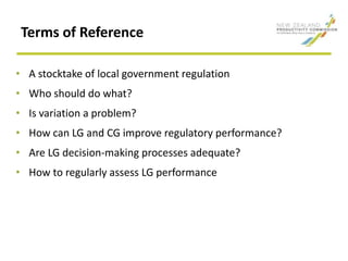 Terms of Reference
• A stocktake of local government regulation
• Who should do what?
• Is variation a problem?
• How can LG and CG improve regulatory performance?
• Are LG decision-making processes adequate?
• How to regularly assess LG performance
 