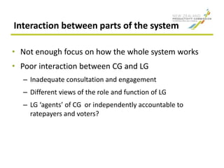Interaction between parts of the system
• Not enough focus on how the whole system works
• Poor interaction between CG and LG
– Inadequate consultation and engagement
– Different views of the role and function of LG
– LG ‘agents’ of CG or independently accountable to
ratepayers and voters?
 